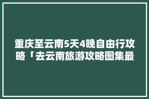 重庆至云南5天4晚自由行攻略「去云南旅游攻略图集最新版」 重庆至云南5天4晚自由行攻略「去云南旅游攻略图集最新版」 时尚穿搭