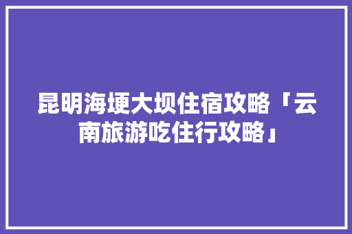 昆明海埂大坝住宿攻略「云南旅游吃住行攻略」 昆明海埂大坝住宿攻略「云南旅游吃住行攻略」 美食菜谱
