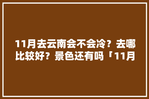 11月去云南会不会冷？去哪比较好？景色还有吗「11月云南旅游最新攻略图」 11月去云南会不会冷？去哪比较好？景色还有吗「11月云南旅游最新攻略图」 旅游攻略