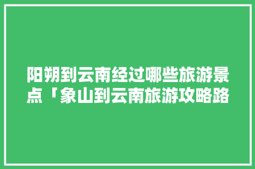 阳朔到云南经过哪些旅游景点「象山到云南旅游攻略路线图」 阳朔到云南经过哪些旅游景点「象山到云南旅游攻略路线图」 旅游攻略