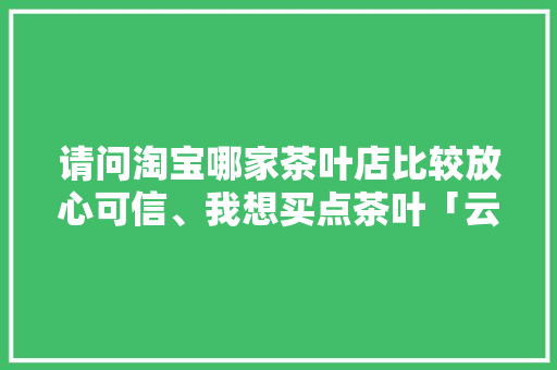请问淘宝哪家茶叶店比较放心可信、我想买点茶叶「云南旅游踩坑攻略图片大全」 请问淘宝哪家茶叶店比较放心可信、我想买点茶叶「云南旅游踩坑攻略图片大全」 美食菜谱