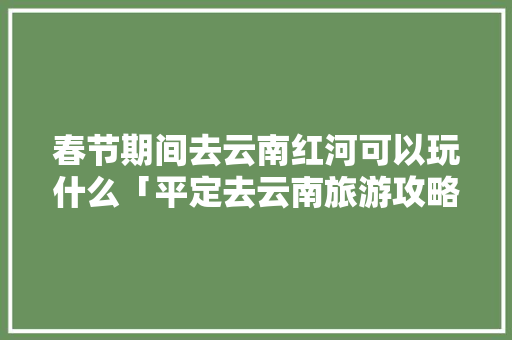 春节期间去云南红河可以玩什么「平定去云南旅游攻略路线」 春节期间去云南红河可以玩什么「平定去云南旅游攻略路线」 手机电脑