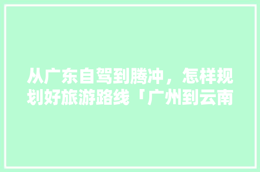 从广东自驾到腾冲，怎样规划好旅游路线「广州到云南旅游攻略5月份」 从广东自驾到腾冲，怎样规划好旅游路线「广州到云南旅游攻略5月份」 旅游攻略