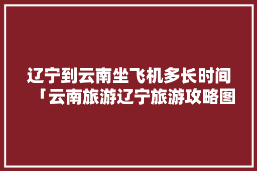 辽宁到云南坐飞机多长时间「云南旅游辽宁旅游攻略图片」 辽宁到云南坐飞机多长时间「云南旅游辽宁旅游攻略图片」 时尚穿搭