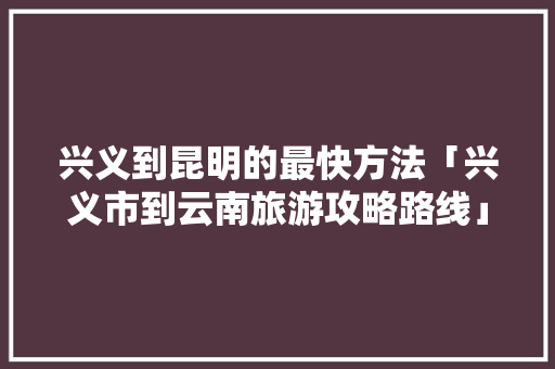 兴义到昆明的最快方法「兴义市到云南旅游攻略路线」 兴义到昆明的最快方法「兴义市到云南旅游攻略路线」 教育法律