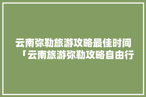 云南弥勒旅游攻略最佳时间「云南旅游弥勒攻略自由行最佳路线图」 云南弥勒旅游攻略最佳时间「云南旅游弥勒攻略自由行最佳路线图」 教育法律