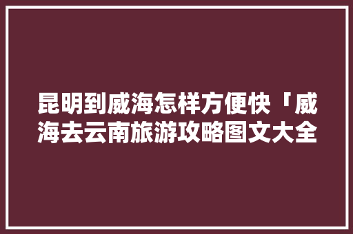 昆明到威海怎样方便快「威海去云南旅游攻略图文大全」 昆明到威海怎样方便快「威海去云南旅游攻略图文大全」 教育法律