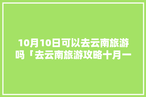 10月10日可以去云南旅游吗「去云南旅游攻略十月一日」 10月10日可以去云南旅游吗「去云南旅游攻略十月一日」 手机电脑