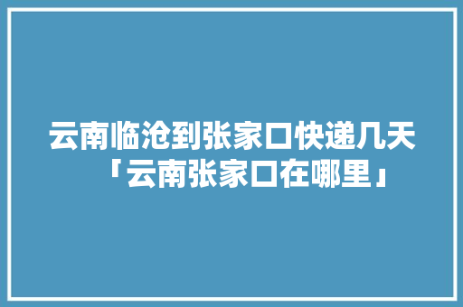 云南临沧到张家口快递几天「云南张家口在哪里」 云南临沧到张家口快递几天「云南张家口在哪里」 教育法律