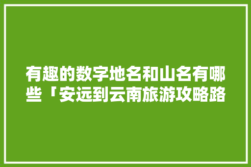 有趣的数字地名和山名有哪些「安远到云南旅游攻略路线」 有趣的数字地名和山名有哪些「安远到云南旅游攻略路线」 美食菜谱