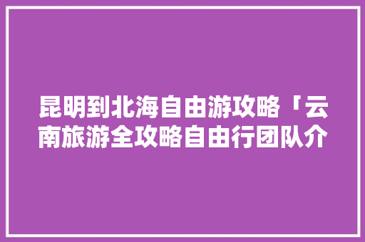 昆明到北海自由游攻略「云南旅游全攻略自由行团队介绍」 昆明到北海自由游攻略「云南旅游全攻略自由行团队介绍」 教育法律