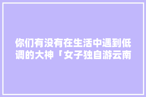 你们有没有在生活中遇到低调的大神「女子独自游云南旅游攻略视频」 你们有没有在生活中遇到低调的大神「女子独自游云南旅游攻略视频」 教育法律