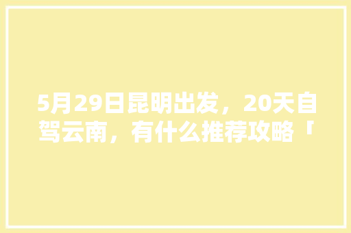 5月29日昆明出发，20天自驾云南，有什么推荐攻略「五月一日云南旅游攻略图片」 5月29日昆明出发，20天自驾云南，有什么推荐攻略「五月一日云南旅游攻略图片」 汽车常识