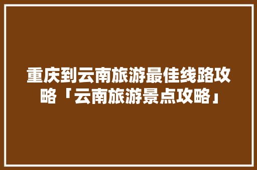 重庆到云南旅游最佳线路攻略「云南旅游景点攻略」 重庆到云南旅游最佳线路攻略「云南旅游景点攻略」 手机电脑