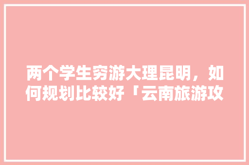两个学生穷游大理昆明，如何规划比较好「云南旅游攻略3天穷游大概多少钱」 两个学生穷游大理昆明，如何规划比较好「云南旅游攻略3天穷游大概多少钱」 手机电脑