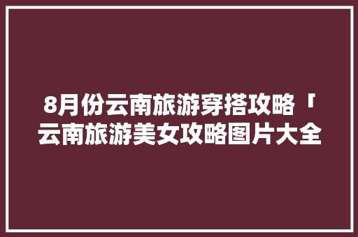 8月份云南旅游穿搭攻略「云南旅游美女攻略图片大全」 8月份云南旅游穿搭攻略「云南旅游美女攻略图片大全」 旅游攻略
