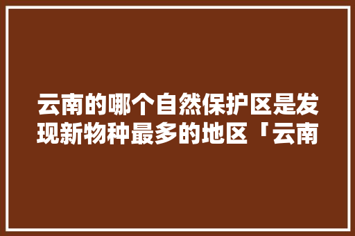 云南的哪个自然保护区是发现新物种最多的地区「云南植物基因库」 云南的哪个自然保护区是发现新物种最多的地区「云南植物基因库」 汽车常识