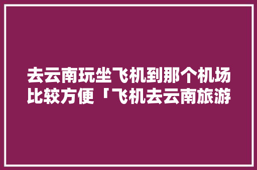 去云南玩坐飞机到那个机场比较方便「飞机去云南旅游攻略图片大全」 去云南玩坐飞机到那个机场比较方便「飞机去云南旅游攻略图片大全」 美食菜谱