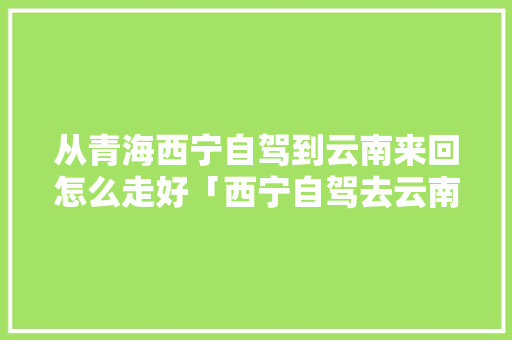 从青海西宁自驾到云南来回怎么走好「西宁自驾去云南攻略」 从青海西宁自驾到云南来回怎么走好「西宁自驾去云南攻略」 旅游攻略
