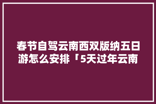 春节自驾云南西双版纳五日游怎么安排「5天过年云南旅游攻略视频」 春节自驾云南西双版纳五日游怎么安排「5天过年云南旅游攻略视频」 美食菜谱