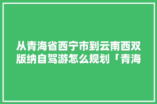 从青海省西宁市到云南西双版纳自驾游怎么规划「青海去云南旅游路线攻略图」 从青海省西宁市到云南西双版纳自驾游怎么规划「青海去云南旅游路线攻略图」 时尚穿搭
