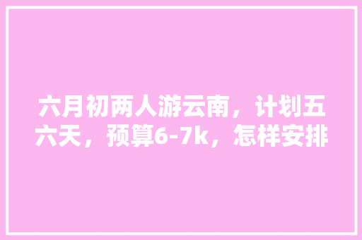 六月初两人游云南，计划五六天，预算6-7k，怎样安排可以基本穷尽昆明大理丽江西双版纳主要景点？求攻略「云南旅游大理2天攻略图片」 六月初两人游云南，计划五六天，预算6-7k，怎样安排可以基本穷尽昆明大理丽江西双版纳主要景点？求攻略「云南旅游大理2天攻略图片」 时尚穿搭