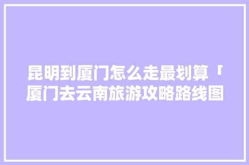 昆明到厦门怎么走最划算「厦门去云南旅游攻略路线图」 昆明到厦门怎么走最划算「厦门去云南旅游攻略路线图」 旅游攻略