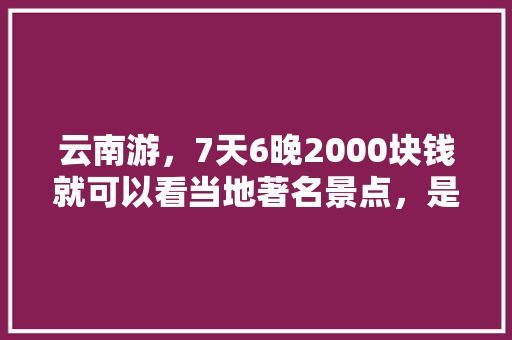 云南游，7天6晚2000块钱就可以看当地著名景点，是真是假「200元云南旅游」 云南游，7天6晚2000块钱就可以看当地著名景点，是真是假「200元云南旅游」 美食菜谱