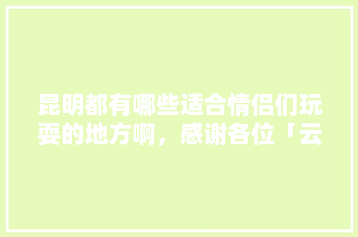 昆明都有哪些适合情侣们玩耍的地方啊，感谢各位「云南旅游攻略1月份情侣游玩」 昆明都有哪些适合情侣们玩耍的地方啊，感谢各位「云南旅游攻略1月份情侣游玩」 教育法律