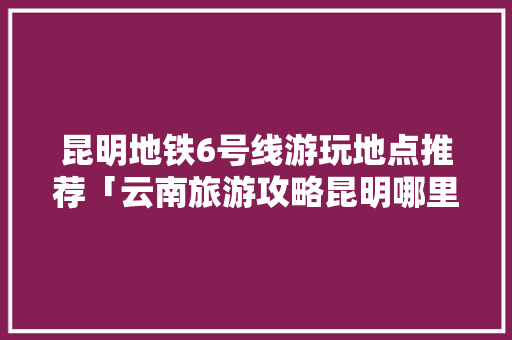 昆明地铁6号线游玩地点推荐「云南旅游攻略昆明哪里玩最好」 昆明地铁6号线游玩地点推荐「云南旅游攻略昆明哪里玩最好」 旅游攻略