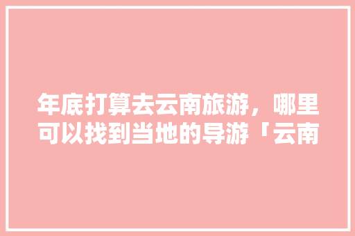 年底打算去云南旅游，哪里可以找到当地的导游「云南旅游攻略导游推荐一下」 年底打算去云南旅游，哪里可以找到当地的导游「云南旅游攻略导游推荐一下」 时尚穿搭