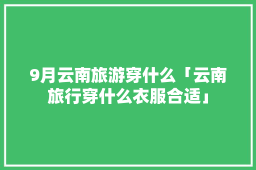 9月云南旅游穿什么「云南旅行穿什么衣服合适」 9月云南旅游穿什么「云南旅行穿什么衣服合适」 旅游攻略