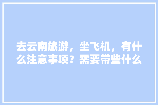 去云南旅游，坐飞机，有什么注意事项？需要带些什么东西「准备坐飞机去云南旅游攻略图」 去云南旅游，坐飞机，有什么注意事项？需要带些什么东西「准备坐飞机去云南旅游攻略图」 旅游攻略