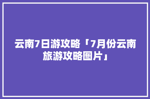云南7日游攻略「7月份云南旅游攻略图片」 云南7日游攻略「7月份云南旅游攻略图片」 美食菜谱
