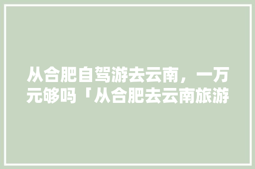 从合肥自驾游去云南，一万元够吗「从合肥去云南旅游攻略图片」 从合肥自驾游去云南，一万元够吗「从合肥去云南旅游攻略图片」 汽车常识