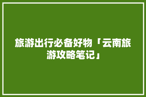 旅游出行必备好物「云南旅游攻略笔记」 旅游出行必备好物「云南旅游攻略笔记」 手机电脑