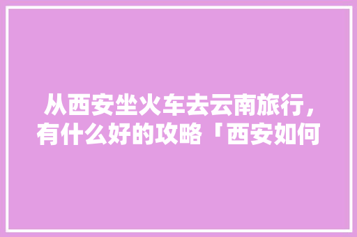 从西安坐火车去云南旅行，有什么好的攻略「西安如何去云南旅游攻略路线」 从西安坐火车去云南旅行，有什么好的攻略「西安如何去云南旅游攻略路线」 旅游攻略