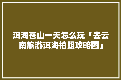 洱海苍山一天怎么玩「去云南旅游洱海拍照攻略图」 洱海苍山一天怎么玩「去云南旅游洱海拍照攻略图」 旅游攻略