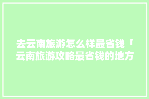 去云南旅游怎么样最省钱「云南旅游攻略最省钱的地方」 去云南旅游怎么样最省钱「云南旅游攻略最省钱的地方」 手机电脑