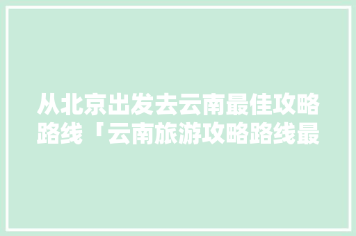从北京出发去云南最佳攻略路线「云南旅游攻略路线最佳路线西双版纳」 从北京出发去云南最佳攻略路线「云南旅游攻略路线最佳路线西双版纳」 手机电脑