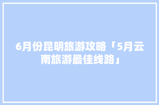 6月份昆明旅游攻略「5月云南旅游最佳线路」 6月份昆明旅游攻略「5月云南旅游最佳线路」 教育法律
