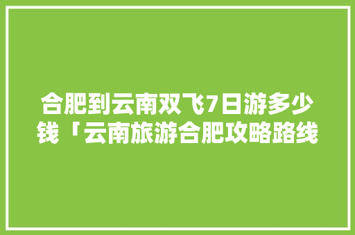 合肥到云南双飞7日游多少钱「云南旅游合肥攻略路线图」 合肥到云南双飞7日游多少钱「云南旅游合肥攻略路线图」 旅游攻略