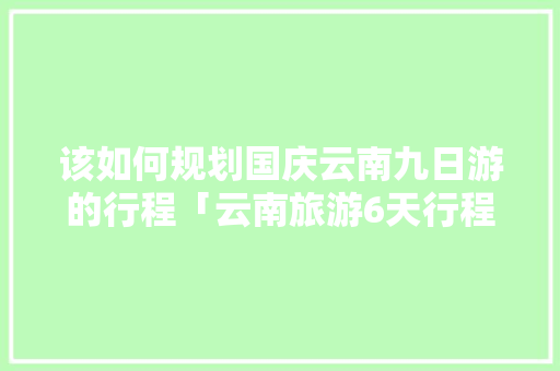 该如何规划国庆云南九日游的行程「云南旅游6天行程攻略图片」 该如何规划国庆云南九日游的行程「云南旅游6天行程攻略图片」 旅游攻略