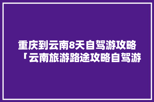 重庆到云南8天自驾游攻略「云南旅游路途攻略自驾游路线」 重庆到云南8天自驾游攻略「云南旅游路途攻略自驾游路线」 手机电脑