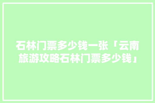 石林门票多少钱一张「云南旅游攻略石林门票多少钱」 石林门票多少钱一张「云南旅游攻略石林门票多少钱」 汽车常识