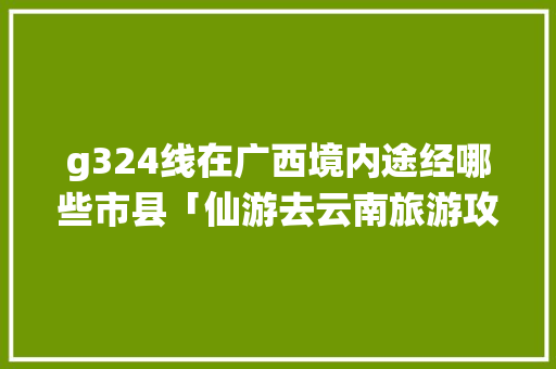g324线在广西境内途经哪些市县「仙游去云南旅游攻略路线」 g324线在广西境内途经哪些市县「仙游去云南旅游攻略路线」 美食菜谱