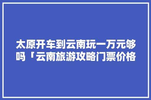 太原开车到云南玩一万元够吗「云南旅游攻略门票价格表」 太原开车到云南玩一万元够吗「云南旅游攻略门票价格表」 旅游攻略