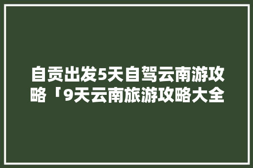 自贡出发5天自驾云南游攻略「9天云南旅游攻略大全」 自贡出发5天自驾云南游攻略「9天云南旅游攻略大全」 时尚穿搭