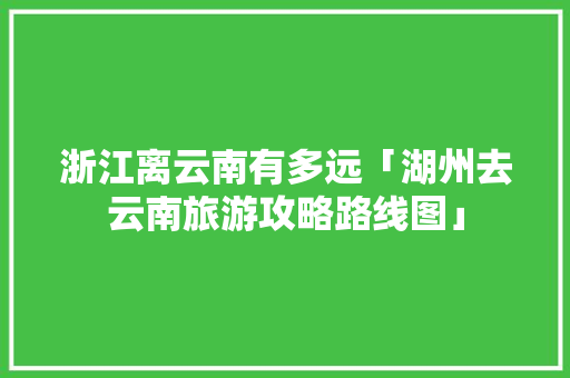 浙江离云南有多远「湖州去云南旅游攻略路线图」 浙江离云南有多远「湖州去云南旅游攻略路线图」 汽车常识