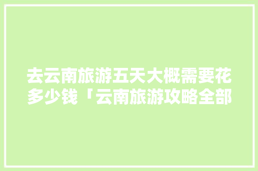 去云南旅游五天大概需要花多少钱「云南旅游攻略全部五天免费」 去云南旅游五天大概需要花多少钱「云南旅游攻略全部五天免费」 手机电脑